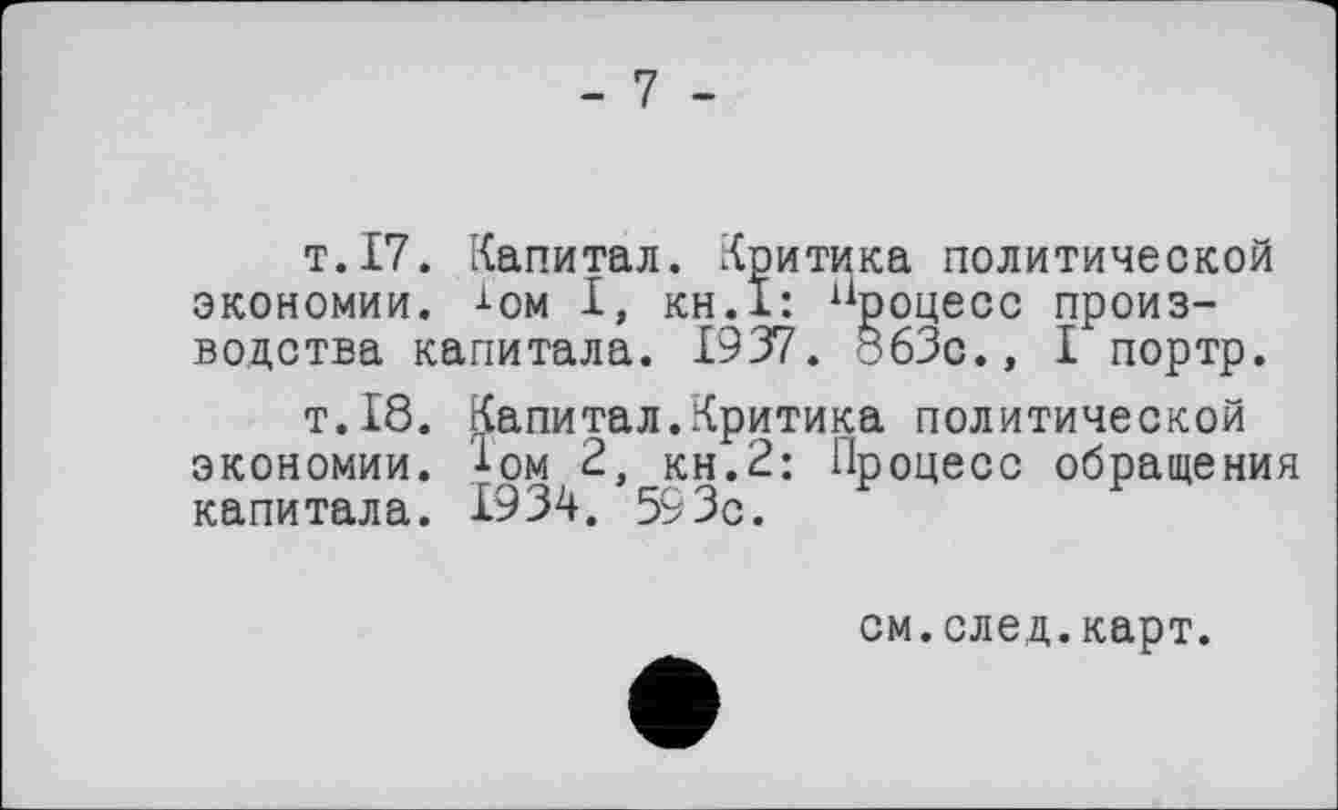 ﻿-7 -
т.17. Капитал. Критика политической экономии, -і-ом І, кн.ї: процесс производства капитала. 1937. 863с., I портр.
т.18. Капитал.Критика политической экономии. ±ом 2, кн.2: Процесс обращения капитала. 1934. 593с.
см.след.карт.
